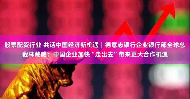 股票配资行业 共话中国经济新机遇｜德意志银行企业银行部全球总裁林戴威：中国企业加快“走出去”带来更大合作机遇