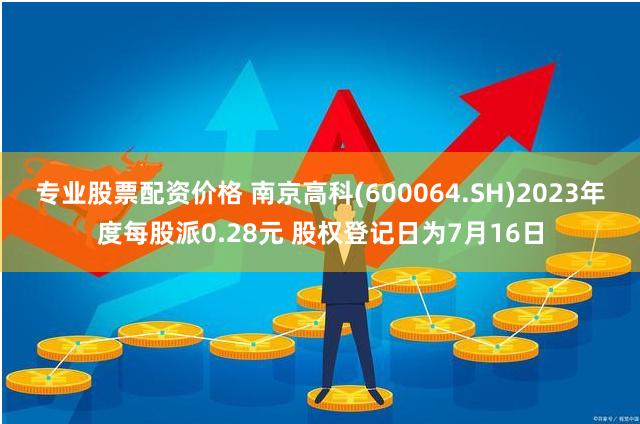 专业股票配资价格 南京高科(600064.SH)2023年度每股派0.28元 股权登记日为7月16日