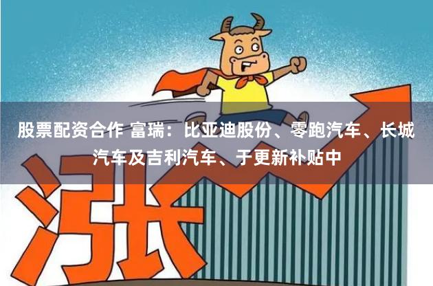 股票配资合作 富瑞：比亚迪股份、零跑汽车、长城汽车及吉利汽车、于更新补贴中