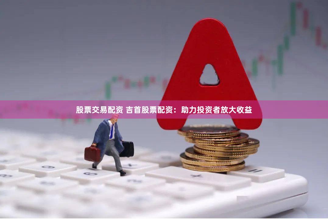 股票交易配资 吉首股票配资：助力投资者放大收益
