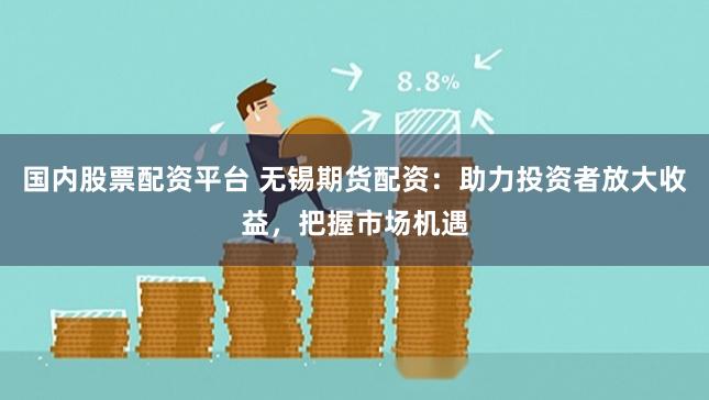 国内股票配资平台 无锡期货配资：助力投资者放大收益，把握市场机遇