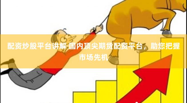 配资炒股平台讲解 国内顶尖期货配资平台，助您把握市场先机