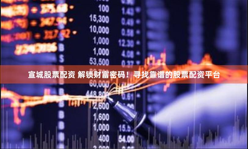 宣城股票配资 解锁财富密码！寻找靠谱的股票配资平台